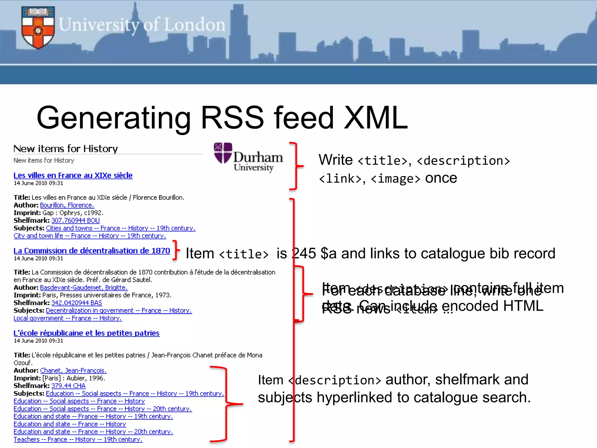 Generating RSS feed XML
                             Write <title>, <description>
                             <link>, <image> once




         Item <title> is 245 $a and links to catalogue bib record

                             Itemeach database line, writefull item
                             For <description> contains one
                             data. newsinclude encoded HTML
                             RSS Can <item> ...



                   Item <description> author, shelfmark and
                   subjects hyperlinked to catalogue search.
 