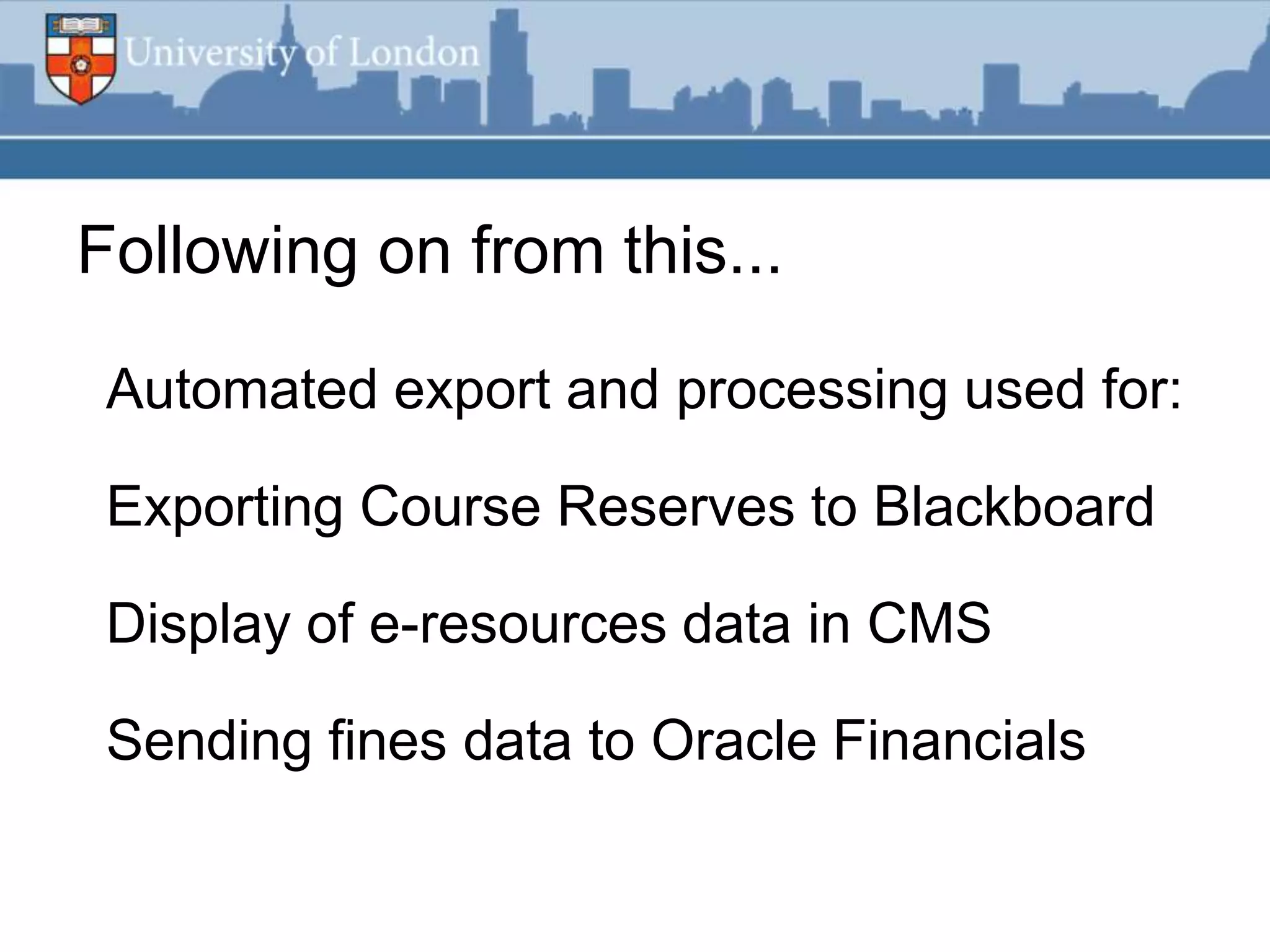 Following on from this...

 Automated export and processing used for:

 Exporting Course Reserves to Blackboard

 Display of e-resources data in CMS

 Sending fines data to Oracle Financials
 