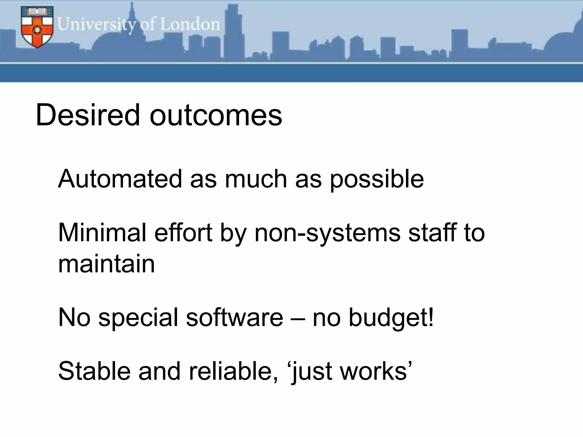 Desired outcomes

 Automated as much as possible

 Minimal effort by non-systems staff to
 maintain

 No special software – no budget!

 Stable and reliable, „just works‟
 