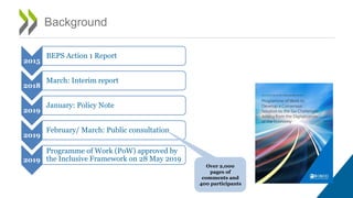 Background
2015
BEPS Action 1 Report
2018
March: Interim report
2019
January: Policy Note
2019
February/ March: Public consultation
2019
Programme of Work (PoW) approved by
the Inclusive Framework on 28 May 2019
Over 2,000
pages of
comments and
400 participants
 