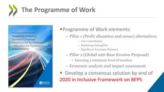 •Programme of Work elements:
– Pillar 1 (Profit allocation and nexus) alternatives
– User contribution
– Marketing Intangibles
– Significant Economic Presence
– Pillar 2 (Global anti-Base Erosion Proposal)
• Ensuring a minimum level of taxation
– Economic analysis and impact assessment
• Develop a consensus solution by end of
2020 in Inclusive Framework on BEPS
The Programme of Work
 