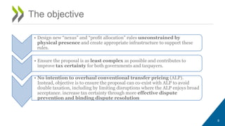 6
The objective
• Design new “nexus” and “profit allocation” rules unconstrained by
physical presence and create appropriate infrastructure to support these
rules.
• Ensure the proposal is as least complex as possible and contributes to
improve tax certainty for both governments and taxpayers.
• No intention to overhaul conventional transfer pricing (ALP).
Instead, objective is to ensure the proposal can co-exist with ALP to avoid
double taxation, including by limiting disruptions where the ALP enjoys broad
acceptance. increase tax certainty through more effective dispute
prevention and binding dispute resolution
 