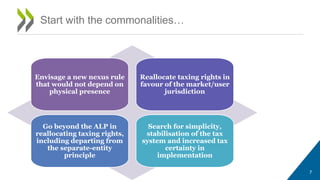 Start with the commonalities…
7
Envisage a new nexus rule
that would not depend on
physical presence
Reallocate taxing rights in
favour of the market/user
jurisdiction
Go beyond the ALP in
reallocating taxing rights,
including departing from
the separate-entity
principle
Search for simplicity,
stabilisation of the tax
system and increased tax
certainty in
implementation
 