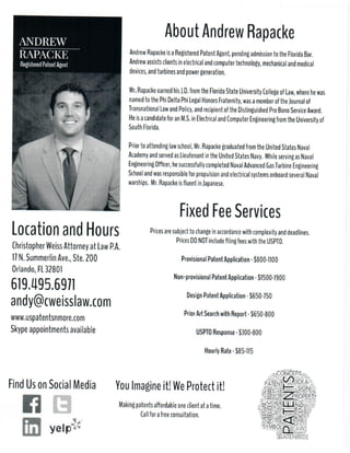 LocationandHours
ChristopherWeissAttorneyatLawP.A.
17N.SummerlinAve.,Ste.200
Orlando,FL32801
www.uspatentsnmore.com
Skypeappointmentsavailable
619.495.6971
andy@cweisslaw.com
YouImagineit!WeProtectit!
Makingpatentsa?ordableoneclientatatime.
Callforafreeconsultation.
FindUsonSocialMedia
FixedFeeServices
Pricesaresubjecttochangeinaccordancewithcomplexityanddeadlines.
PricesDONOTinclude?lingfeeswiththeUSPTO.
ProvisionalPatentApplication-$1000-1200
Non-provisionalPatentApplication-$2000-2500
DesignPatentApplication-$750-850
PriorArtSeaPriorArtSearchwithReport-$750
USPTOResponse-$1300-1700
HourlyRate-$200-225
AboutAndrewRapacke
AndrewRapackeisaRegisteredPatentAgent,pendingadmissiontotheFloridaBar.
Andrewassistsclientsinelectricalandcomputertechnology,mechanicalandmedical
devices,andturbinesandpowergeneration.
Mr.RapacMr.RapackeearnedhisJ.D.fromtheFloridaStateUniversityCollegeofLaw,wherehewas
namedtothePhiDeltaPhiLegalHonorsFraternity,wasamemberoftheJournalof
TransnationalLawandPolicy,andrecipientoftheDistinguishedProBonoServiceAward.
HeisacandidateforanM.S.inElectricalandComputerEngineeringfromtheUniversityof
SouthFlorida.
Priortoattendinglawschool,Mr.RapacPriortoattendinglawschool,Mr.RapackegraduatedfromtheUnitedStatesNaval
AcademyandservedasLieutenantintheUnitedStatesNavy. WhileservingasNaval
EngineeringO?cer,hesuccessfullycompletedNavalAdvancedGasTurbineEngineering
SchoolandwasresponsibleforpropulsionandelectricalsystemsonboardseveralNaval
warships. Mr.Rapackeis?uentinJapanese.
About USPatentsNMore
407.801.9368
Lets Connect!
Protect your inventions, ideas, and brands without sacrificing quality.
USPatentsNMore is your boutique Patent Services one-stop shop. We purposely
stay small so we can be nimble, responsive, and at the leading edge of Patent
Trends.
By using our patent application filing services wherever you are in the world, you
avoid paying the overhead charged at many of the big law firms because we
work with you virtually to manage Intellectual Property (IP). Leverage our nuance
expertise for your intellectual property protection.
 