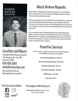 LocationandHours
ChristopherWeissAttorneyatLawP.A.
17N.SummerlinAve.,Ste.200
Orlando,FL32801
www.uspatentsnmore.com
Skypeappointmentsavailable
619.495.6971
andy@cweisslaw.com
YouImagineit!WeProtectit!
Makingpatentsaﬀordableoneclientatatime.
Callforafreeconsultation.
FindUsonSocialMedia
FixedFeeServices
Pricesaresubjecttochangeinaccordancewithcomplexityanddeadlines.
PricesDONOTincludeﬁlingfeeswiththeUSPTO.
ProvisionalPatentApplication-$1000-1200
Non-provisionalPatentApplication-$2000-2500
DesignPatentApplication-$750-850
PriorArtSeaPriorArtSearchwithReport-$750
USPTOResponse-$1300-1700
HourlyRate-$200-225
AboutAndrewRapacke
AndrewRapackeisaRegisteredPatentAgent,pendingadmissiontotheFloridaBar.
Andrewassistsclientsinelectricalandcomputertechnology,mechanicalandmedical
devices,andturbinesandpowergeneration.
Mr.RapacMr.RapackeearnedhisJ.D.fromtheFloridaStateUniversityCollegeofLaw,wherehewas
namedtothePhiDeltaPhiLegalHonorsFraternity,wasamemberoftheJournalof
TransnationalLawandPolicy,andrecipientoftheDistinguishedProBonoServiceAward.
HeisacandidateforanM.S.inElectricalandComputerEngineeringfromtheUniversityof
SouthFlorida.
Priortoattendinglawschool,Mr.RapacPriortoattendinglawschool,Mr.RapackegraduatedfromtheUnitedStatesNaval
AcademyandservedasLieutenantintheUnitedStatesNavy. WhileservingasNaval
EngineeringOﬃcer,hesuccessfullycompletedNavalAdvancedGasTurbineEngineering
SchoolandwasresponsibleforpropulsionandelectricalsystemsonboardseveralNaval
warships. Mr.RapackeisﬂuentinJapanese.
About USPatentsNMore
407.801.9368
Let’s Connect!
Protect your inventions, ideas, and brands without sacrificing quality.
USPatentsNMore is your boutique Patent Services one-stop shop. We purposely
stay small so we can be nimble, responsive, and at the leading edge of Patent
Trends.
By using our patent application filing services wherever you are in the world, you
avoid paying the overhead charged at many of the big law firms because we
work with you virtually to manage Intellectual Property (IP). Leverage our nuance
expertise for your intellectual property protection.
 