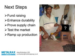Next Steps
Fund raising
Enhance durability
Prove supply chain
Test the market                          ?
Ramp up production




       Andy Richardson, CEO
       a.richardson@metalraxgroup.co.uk
 