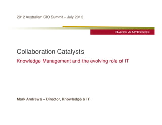 2012 Australian CIO Summit – July 2012




Collaboration Catalysts
Knowledge Management and the evolving role of IT




Mark Andrews – Director, Knowledge & IT
 