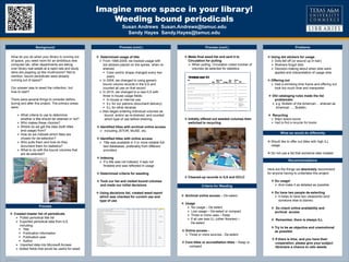 TEMPLATE DESIGN © 2008
www.PosterPresentations.com
Imagine more space in your library!
Weeding bound periodicals
Susan Andrews Susan.Andrews@tamuc.edu
Sandy Hayes Sandy.Hayes@tamuc.edu
Background Process (cont.)
Recommendations
Problems
OPTIONAL
LOGO HERE
OPTIONAL
LOGO HERE
What we would do differently
 Determined usage of title
 From 1999-2009, we tracked usage with
dot stickers placed on the spines when re-
shelved
 Color and/or shape changed every two
years
 In 2009, we changed to using generic
bound volume records in the ILS and
counted all use on that record
 In 2010, we changed to a new ILS with
three in-house usage fields:
 In-house or internal use
 ILL for our patrons (document delivery)
 ILL for other libraries
 Also began entering individual volumes as
bound, and/or as re-shelved, and counted
which type of use before shelving
 Identified titles with archival online access
 Including JSTOR, MUSE, etc.
 Identified titles with online access
 Title was available in 3 or more reliable full-
text databases, preferably from different
providers
 Indexing
 If a title was not indexed, it was not
findable and was reflected in usage
 Determined criteria for weeding
 Took our list and visited bound volumes
and made our initial decisions
 Using decisions list, created weed report
which was checked for current use and
type of use
What do you do when your library is running out
of space, you need room for an ambitious new
computer lab, other departments are taking
over library real estate at a rapid rate and study
dens are popping up like mushrooms? Not to
mention, bound periodicals were already
running out of space?
Our answer was to weed the collection, but
how to start?
There were several things to consider before,
during and after this project. The primary areas
were:
 What criteria to use to determine
whether a title should be retained or not?
 Who makes these choices?
 Where do we get the data (both titles
and usage) from?
 How do we indicate which titles are
chosen for de-selection?
 Who pulls them and how do they
document them for statistics?
 What to do with the bound volumes that
are de-selected?
 Using dot stickers for usage
 Dots fell off (or wound up in hair)
 Shelvers forgot dots
 Decision-making about when dots were
applied and interpretation of usage dots
 Offering out
 Had a shrinking time frame and offering out
took too much time and manpower.
 Old cataloging rules made the list
problematic
 e.g. Bulletin of the American… shelved as
American …, Bulletin.
 Recycling
 Major space issues
 Had to find a recycler for books
Here are the things we absolutely recommend
for anyone having to undertake this project:
 Do usage!
 And make it as detailed as possible
 Do have two people de-selecting
 It helps to have two viewpoints (and
someone else to blame)
 Do check online availability and
archival access
 Remember, there is always ILL
 Try to be as objective and unemotional
as possible
 If there is time, and you have their
cooperation, please give your subject
librarians a chance to veto weeds
 Archival online access – De-select
 Usage
 No usage – De-select
 Low usage – De-select or compact
 Three or more uses – Keep
 If all use was ILL (other libraries) –
De-select
 Online access –
 Three or more sources - De-select
 Core titles or accreditation titles – Keep or
compact
 Would like to offer out titles with high ILL
usage
 Do not use a list that someone else created
Process
 Created master list of periodicals
 Pulled periodical title list
 Exported periodical data from ILS
including:
 Title
 Publication information
 Publication year
 Author
 Imported data into Microsoft Access
 Added fields that would be useful for weed
Criteria for Weeding
Process (cont.)
 Made final weed list and sent it to
Circulation for pulling
 When pulling, Circulation noted number of
volumes de-selected for statistics
 Initially offered out weeded volumes then
switched to recycling
 Cleaned-up records in ILS and OCLC
 