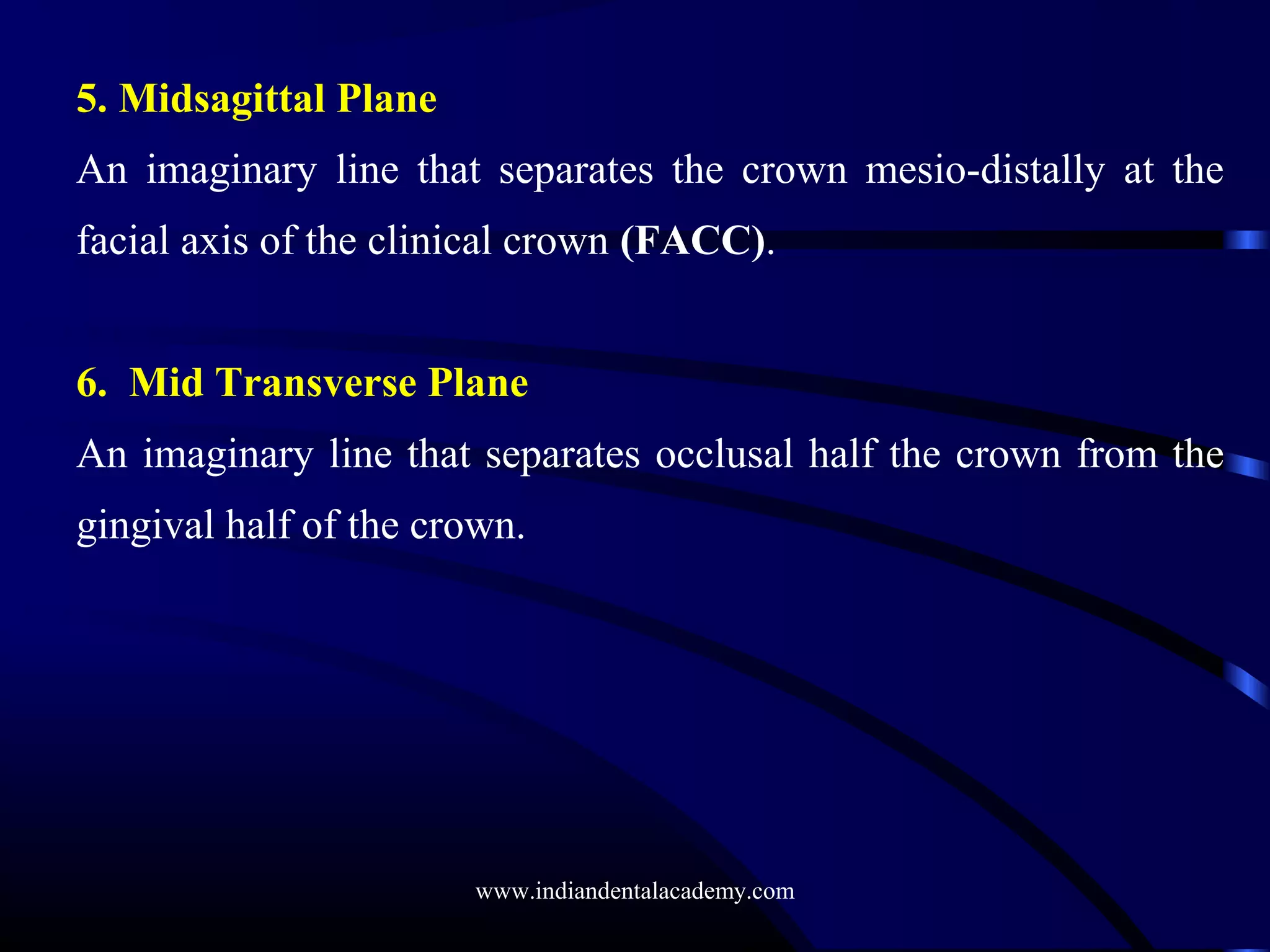 5. Midsagittal Plane
An imaginary line that separates the crown mesio-distally at the
facial axis of the clinical crown (FACC).
6. Mid Transverse Plane
An imaginary line that separates occlusal half the crown from the
gingival half of the crown.
www.indiandentalacademy.com
 