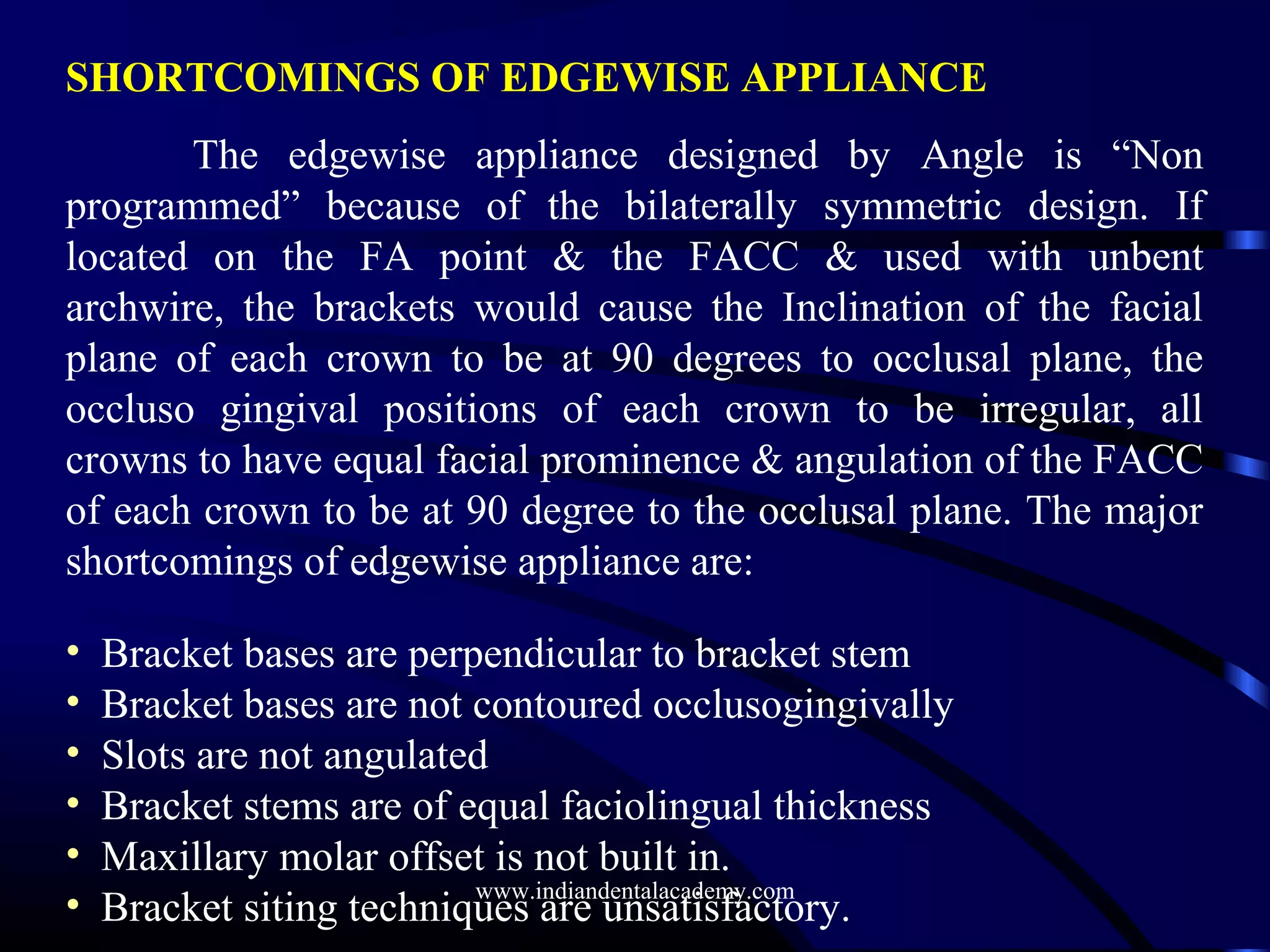 SHORTCOMINGS OF EDGEWISE APPLIANCE
The edgewise appliance designed by Angle is “Non
programmed” because of the bilaterally symmetric design. If
located on the FA point & the FACC & used with unbent
archwire, the brackets would cause the Inclination of the facial
plane of each crown to be at 90 degrees to occlusal plane, the
occluso gingival positions of each crown to be irregular, all
crowns to have equal facial prominence & angulation of the FACC
of each crown to be at 90 degree to the occlusal plane. The major
shortcomings of edgewise appliance are:
• Bracket bases are perpendicular to bracket stem
• Bracket bases are not contoured occlusogingivally
• Slots are not angulated
• Bracket stems are of equal faciolingual thickness
• Maxillary molar offset is not built in.
• Bracket siting techniques are unsatisfactory.
www.indiandentalacademy.com
 