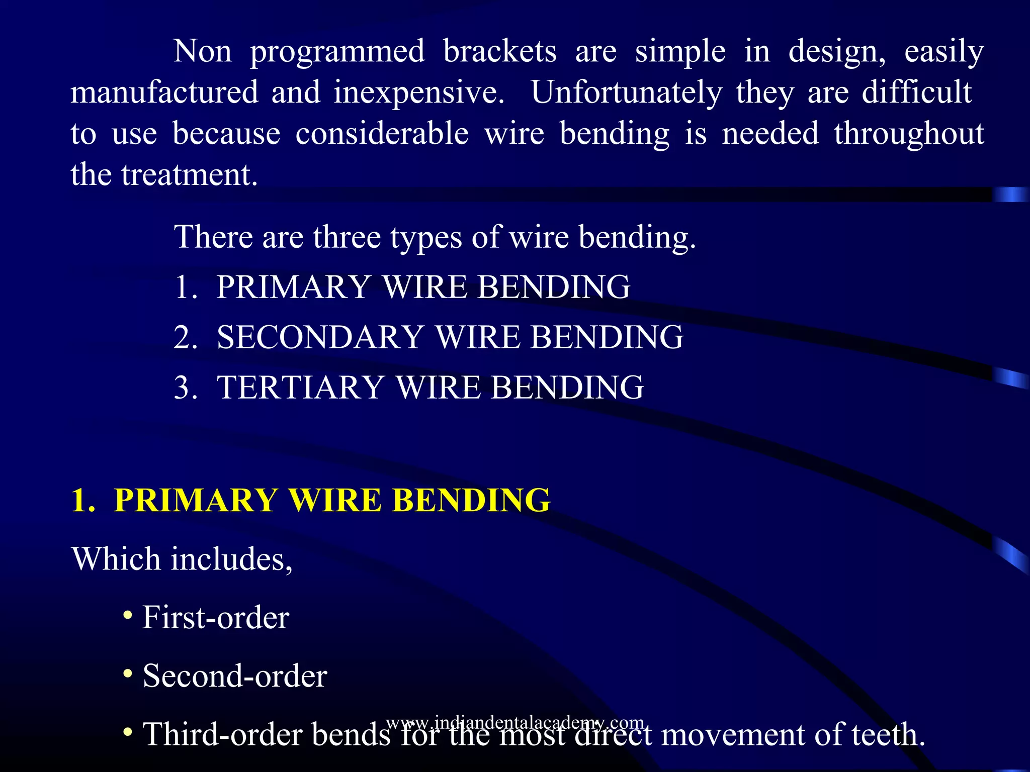 Non programmed brackets are simple in design, easily
manufactured and inexpensive. Unfortunately they are difficult
to use because considerable wire bending is needed throughout
the treatment.
There are three types of wire bending.
1. PRIMARY WIRE BENDING
2. SECONDARY WIRE BENDING
3. TERTIARY WIRE BENDING
1. PRIMARY WIRE BENDING
Which includes,
• First-order
• Second-order
• Third-order bends for the most direct movement of teeth.www.indiandentalacademy.com
 