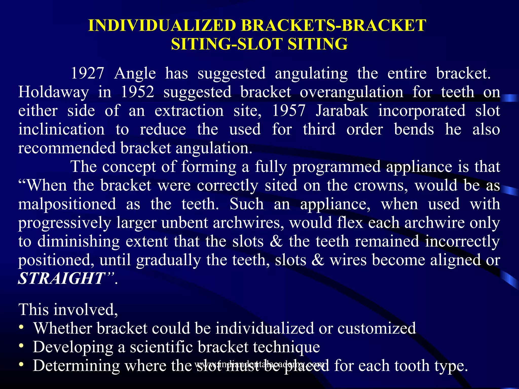 INDIVIDUALIZED BRACKETS-BRACKET
SITING-SLOT SITING
1927 Angle has suggested angulating the entire bracket.
Holdaway in 1952 suggested bracket overangulation for teeth on
either side of an extraction site, 1957 Jarabak incorporated slot
inclinication to reduce the used for third order bends he also
recommended bracket angulation.
The concept of forming a fully programmed appliance is that
“When the bracket were correctly sited on the crowns, would be as
malpositioned as the teeth. Such an appliance, when used with
progressively larger unbent archwires, would flex each archwire only
to diminishing extent that the slots & the teeth remained incorrectly
positioned, until gradually the teeth, slots & wires become aligned or
STRAIGHT”.
This involved,
• Whether bracket could be individualized or customized
• Developing a scientific bracket technique
• Determining where the slot must be placed for each tooth type.www.indiandentalacademy.com
 