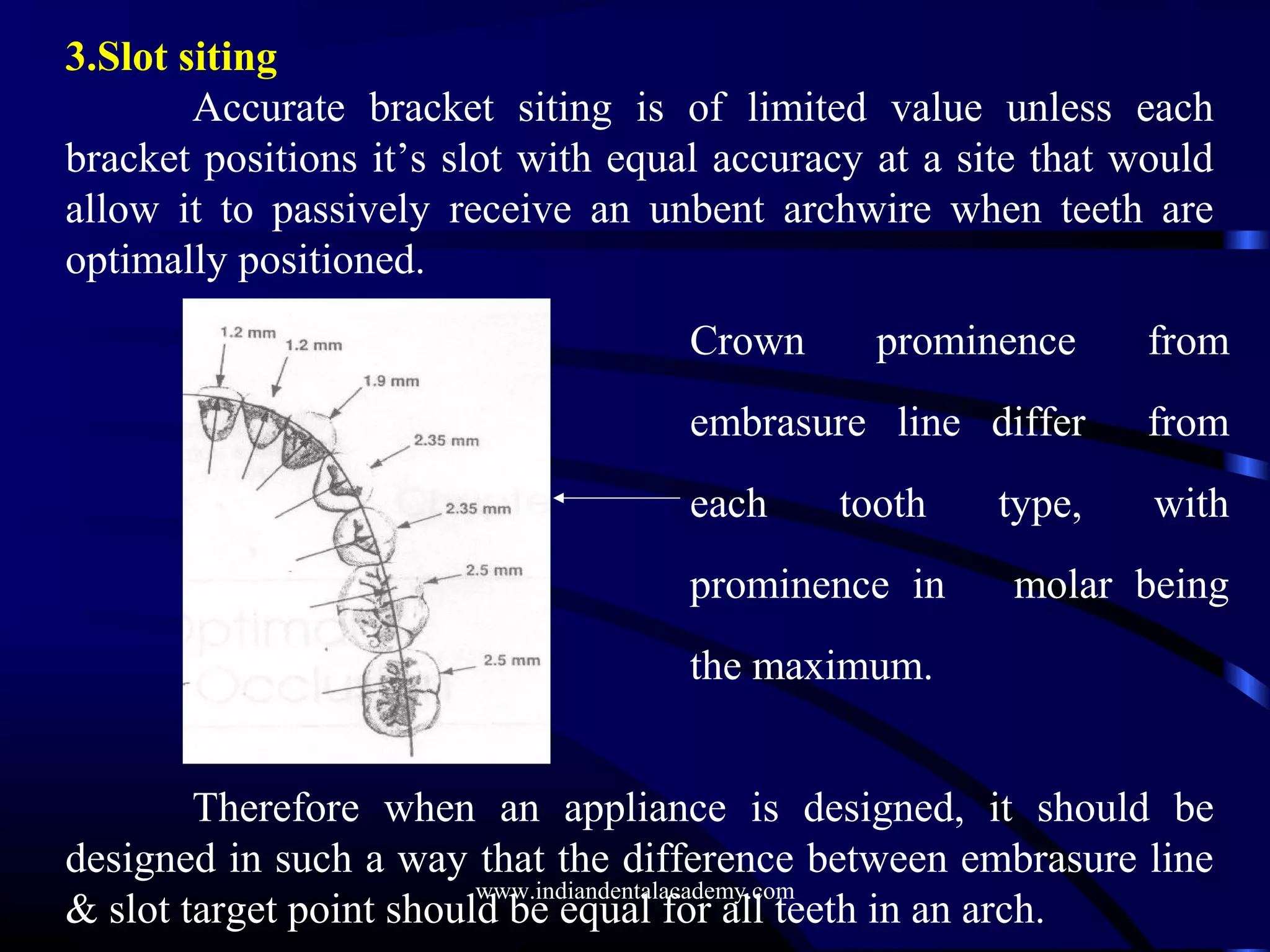 Crown prominence from
embrasure line differ from
each tooth type, with
prominence in molar being
the maximum.
3.Slot siting
Accurate bracket siting is of limited value unless each
bracket positions it’s slot with equal accuracy at a site that would
allow it to passively receive an unbent archwire when teeth are
optimally positioned.
Therefore when an appliance is designed, it should be
designed in such a way that the difference between embrasure line
& slot target point should be equal for all teeth in an arch.
www.indiandentalacademy.com
 