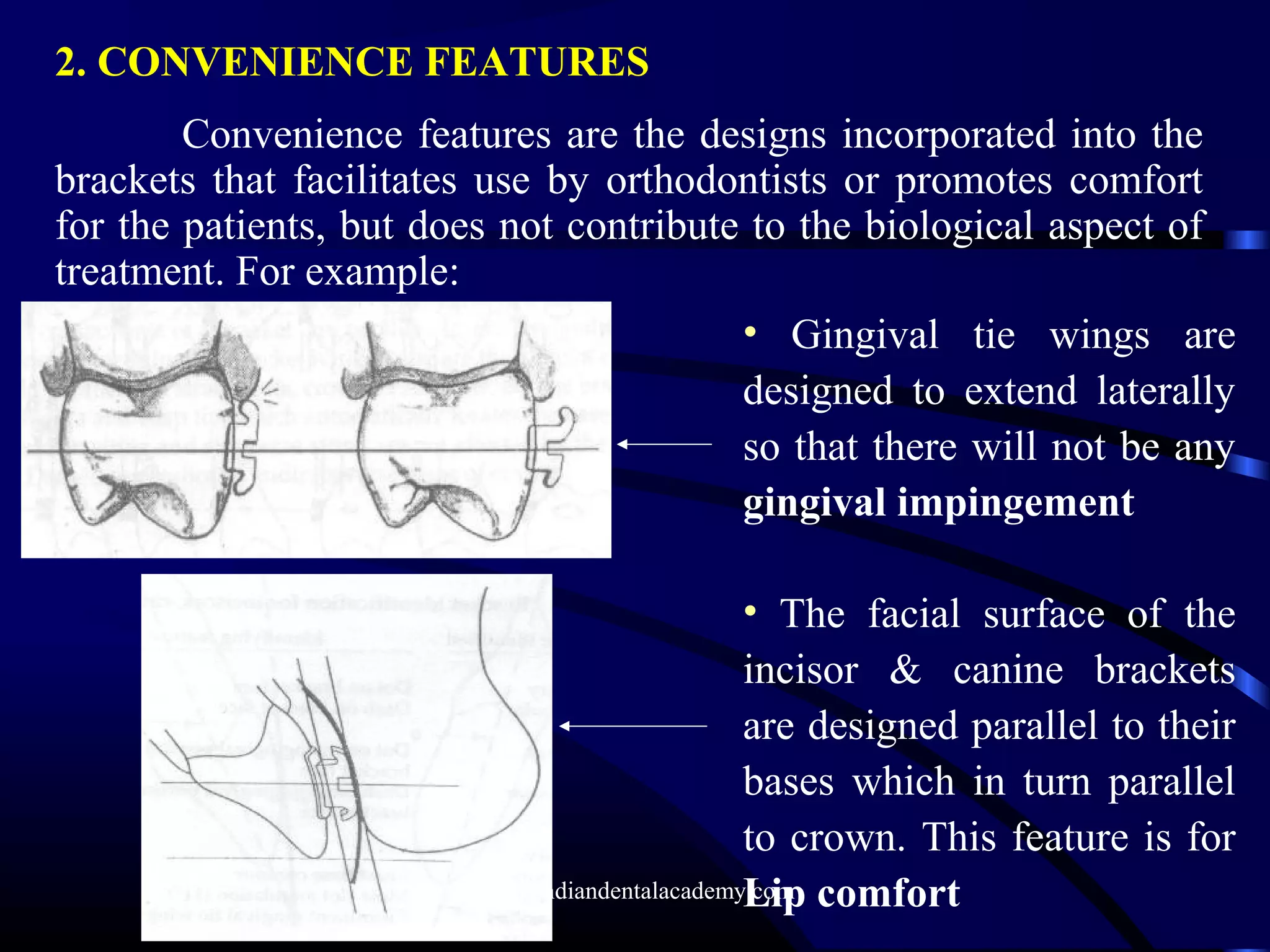 2. CONVENIENCE FEATURES
Convenience features are the designs incorporated into the
brackets that facilitates use by orthodontists or promotes comfort
for the patients, but does not contribute to the biological aspect of
treatment. For example:
• Gingival tie wings are
designed to extend laterally
so that there will not be any
gingival impingement
• The facial surface of the
incisor & canine brackets
are designed parallel to their
bases which in turn parallel
to crown. This feature is for
Lip comfortwww.indiandentalacademy.com
 