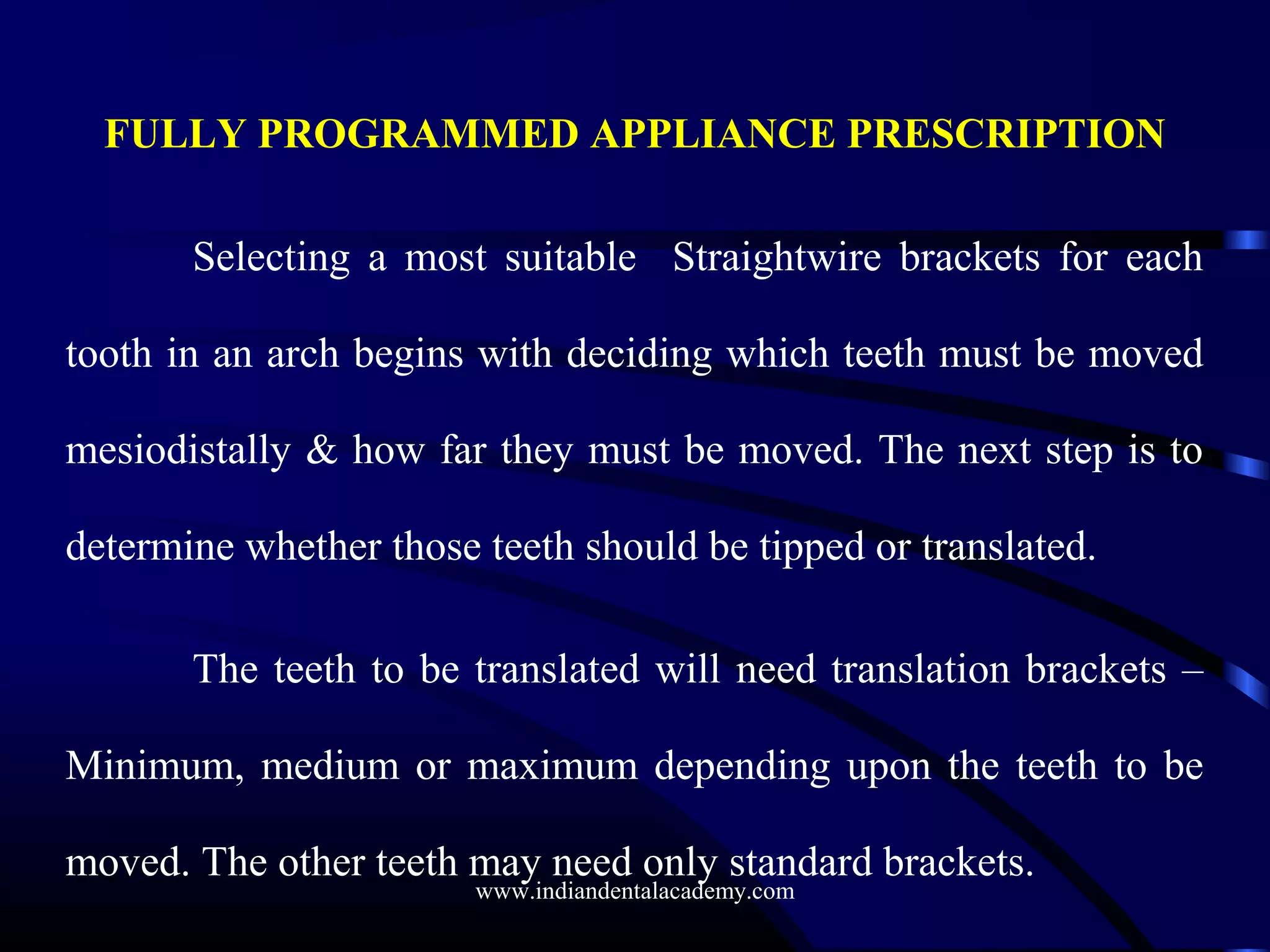 FULLY PROGRAMMED APPLIANCE PRESCRIPTION
Selecting a most suitable Straightwire brackets for each
tooth in an arch begins with deciding which teeth must be moved
mesiodistally & how far they must be moved. The next step is to
determine whether those teeth should be tipped or translated.
The teeth to be translated will need translation brackets –
Minimum, medium or maximum depending upon the teeth to be
moved. The other teeth may need only standard brackets.
www.indiandentalacademy.com
 