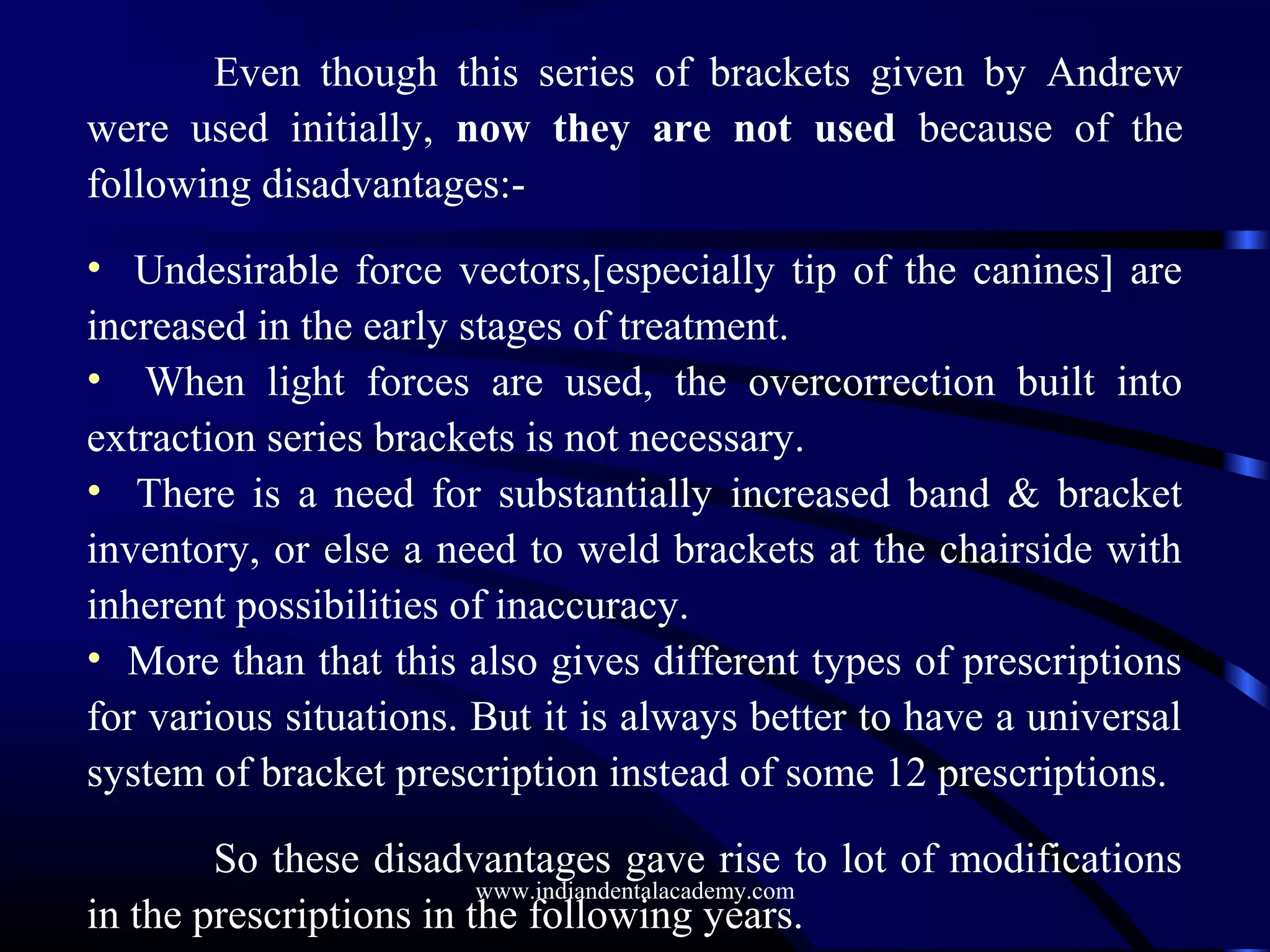 Even though this series of brackets given by Andrew
were used initially, now they are not used because of the
following disadvantages:-
• Undesirable force vectors,[especially tip of the canines] are
increased in the early stages of treatment.
• When light forces are used, the overcorrection built into
extraction series brackets is not necessary.
• There is a need for substantially increased band & bracket
inventory, or else a need to weld brackets at the chairside with
inherent possibilities of inaccuracy.
• More than that this also gives different types of prescriptions
for various situations. But it is always better to have a universal
system of bracket prescription instead of some 12 prescriptions.
So these disadvantages gave rise to lot of modifications
in the prescriptions in the following years.
www.indiandentalacademy.com
 