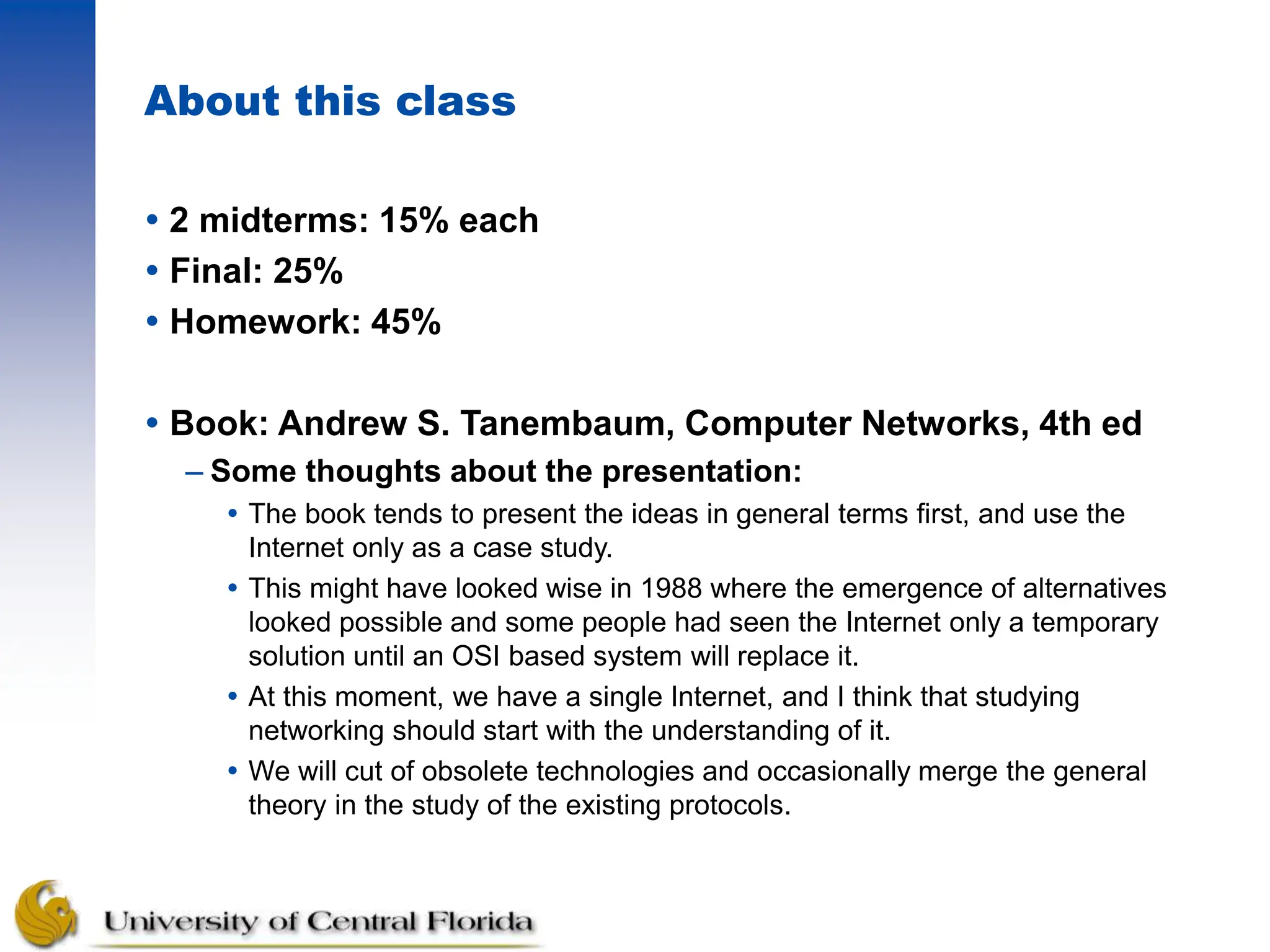 About this class
 2 midterms: 15% each
 Final: 25%
 Homework: 45%
 Book: Andrew S. Tanembaum, Computer Networks, 4th ed
– Some thoughts about the presentation:
 The book tends to present the ideas in general terms first, and use the
Internet only as a case study.
 This might have looked wise in 1988 where the emergence of alternatives
looked possible and some people had seen the Internet only a temporary
solution until an OSI based system will replace it.
 At this moment, we have a single Internet, and I think that studying
networking should start with the understanding of it.
 We will cut of obsolete technologies and occasionally merge the general
theory in the study of the existing protocols.
 
