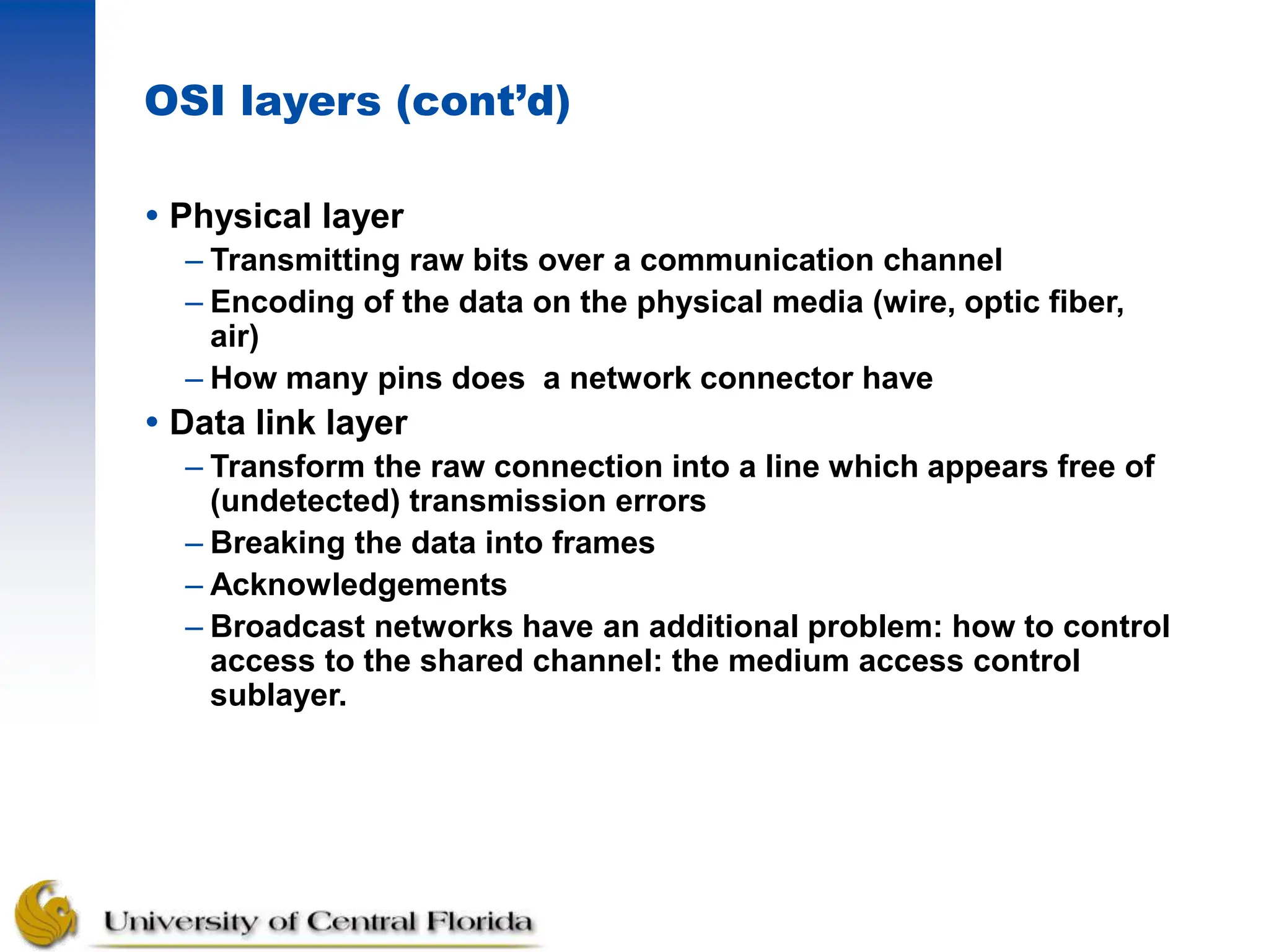 OSI layers (cont’d)
 Physical layer
– Transmitting raw bits over a communication channel
– Encoding of the data on the physical media (wire, optic fiber,
air)
– How many pins does a network connector have
 Data link layer
– Transform the raw connection into a line which appears free of
(undetected) transmission errors
– Breaking the data into frames
– Acknowledgements
– Broadcast networks have an additional problem: how to control
access to the shared channel: the medium access control
sublayer.
 