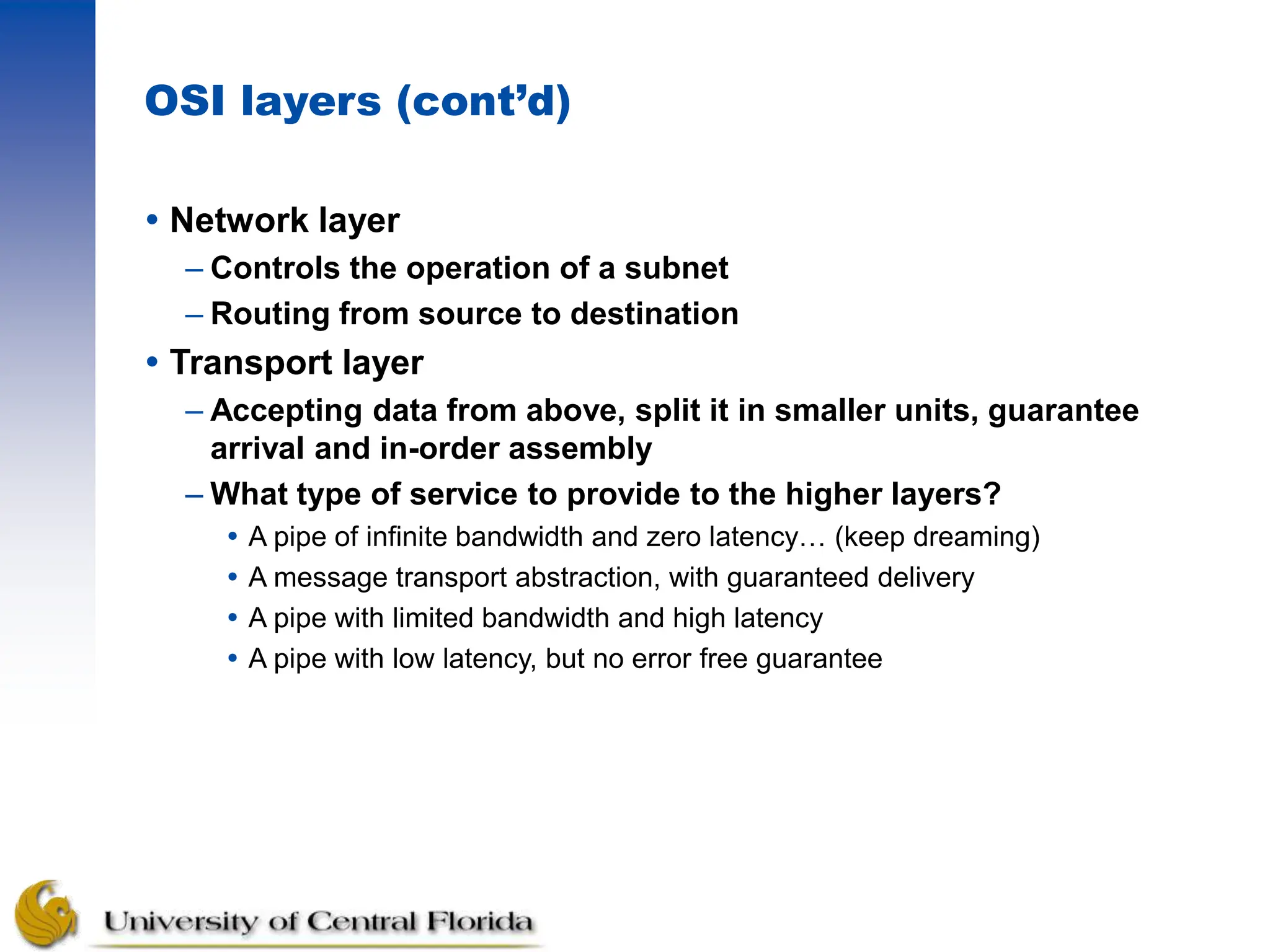 OSI layers (cont’d)
 Network layer
– Controls the operation of a subnet
– Routing from source to destination
 Transport layer
– Accepting data from above, split it in smaller units, guarantee
arrival and in-order assembly
– What type of service to provide to the higher layers?
 A pipe of infinite bandwidth and zero latency… (keep dreaming)
 A message transport abstraction, with guaranteed delivery
 A pipe with limited bandwidth and high latency
 A pipe with low latency, but no error free guarantee
 