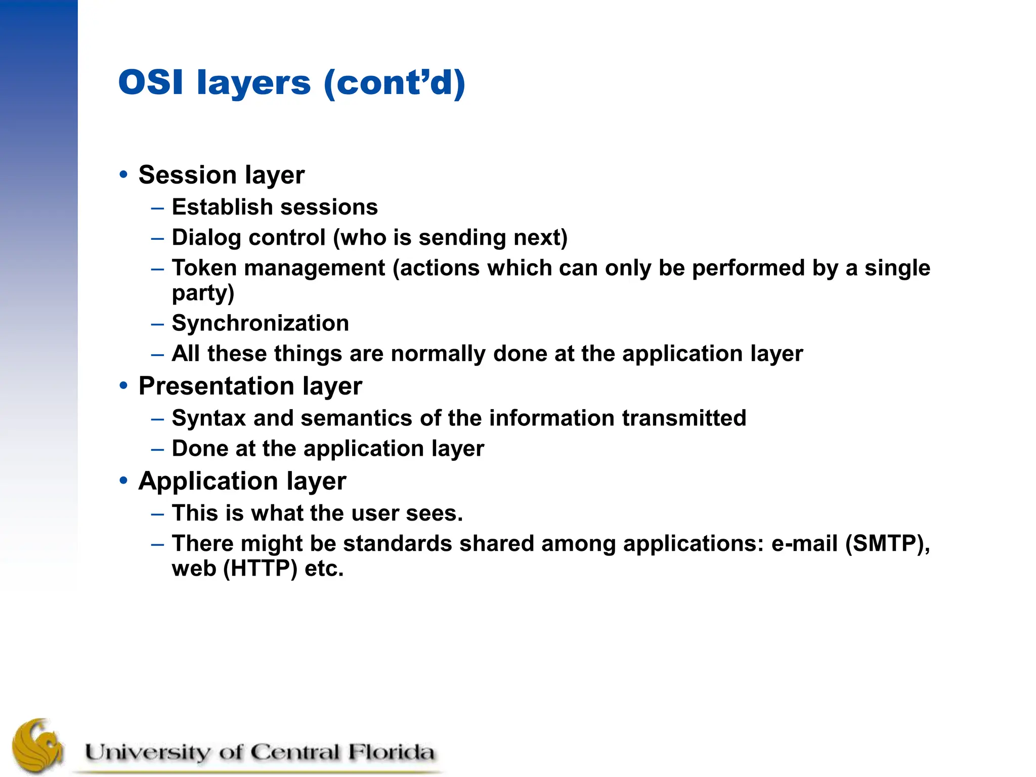 OSI layers (cont’d)
 Session layer
– Establish sessions
– Dialog control (who is sending next)
– Token management (actions which can only be performed by a single
party)
– Synchronization
– All these things are normally done at the application layer
 Presentation layer
– Syntax and semantics of the information transmitted
– Done at the application layer
 Application layer
– This is what the user sees.
– There might be standards shared among applications: e-mail (SMTP),
web (HTTP) etc.
 