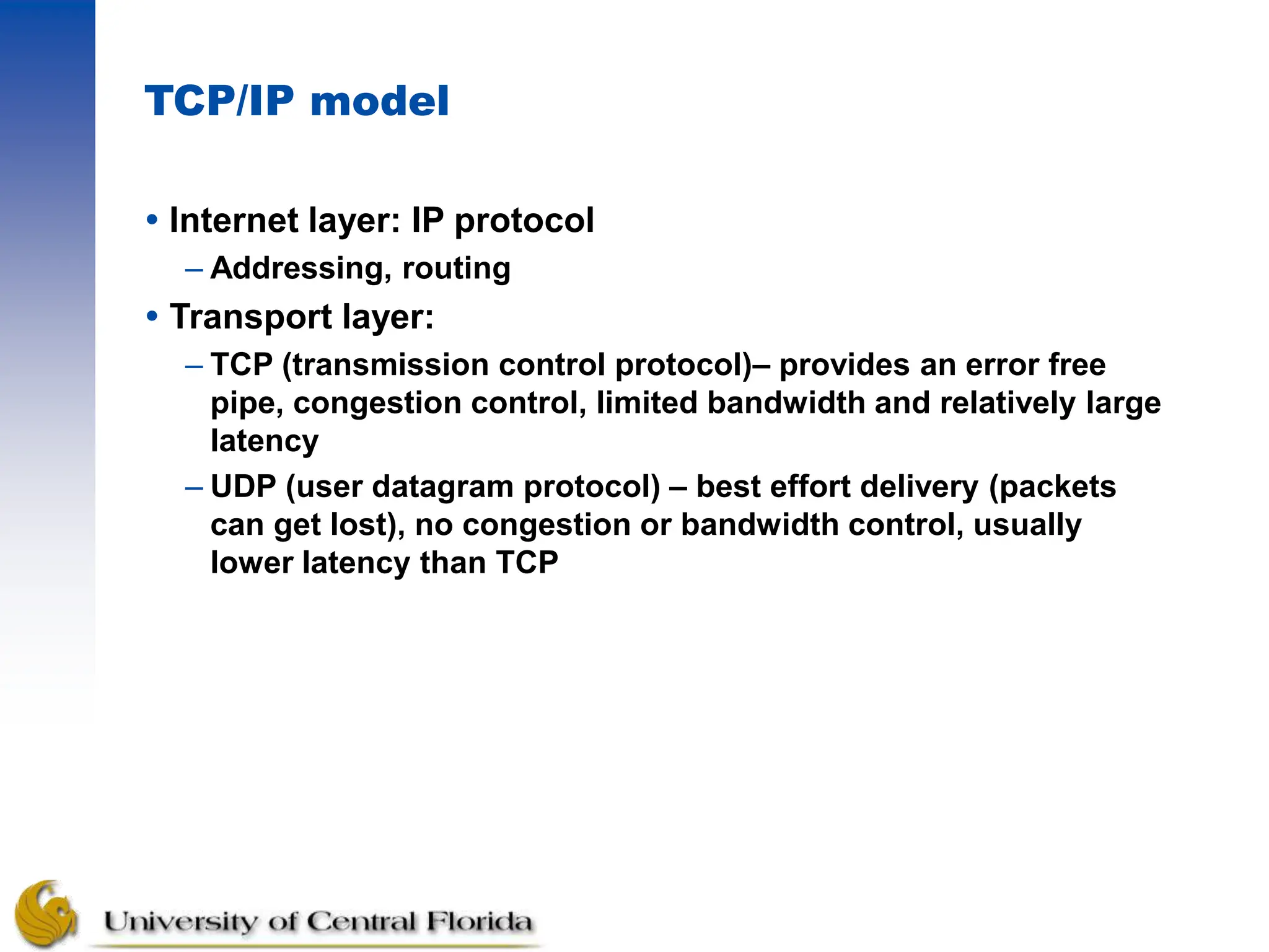 TCP/IP model
 Internet layer: IP protocol
– Addressing, routing
 Transport layer:
– TCP (transmission control protocol)– provides an error free
pipe, congestion control, limited bandwidth and relatively large
latency
– UDP (user datagram protocol) – best effort delivery (packets
can get lost), no congestion or bandwidth control, usually
lower latency than TCP
 