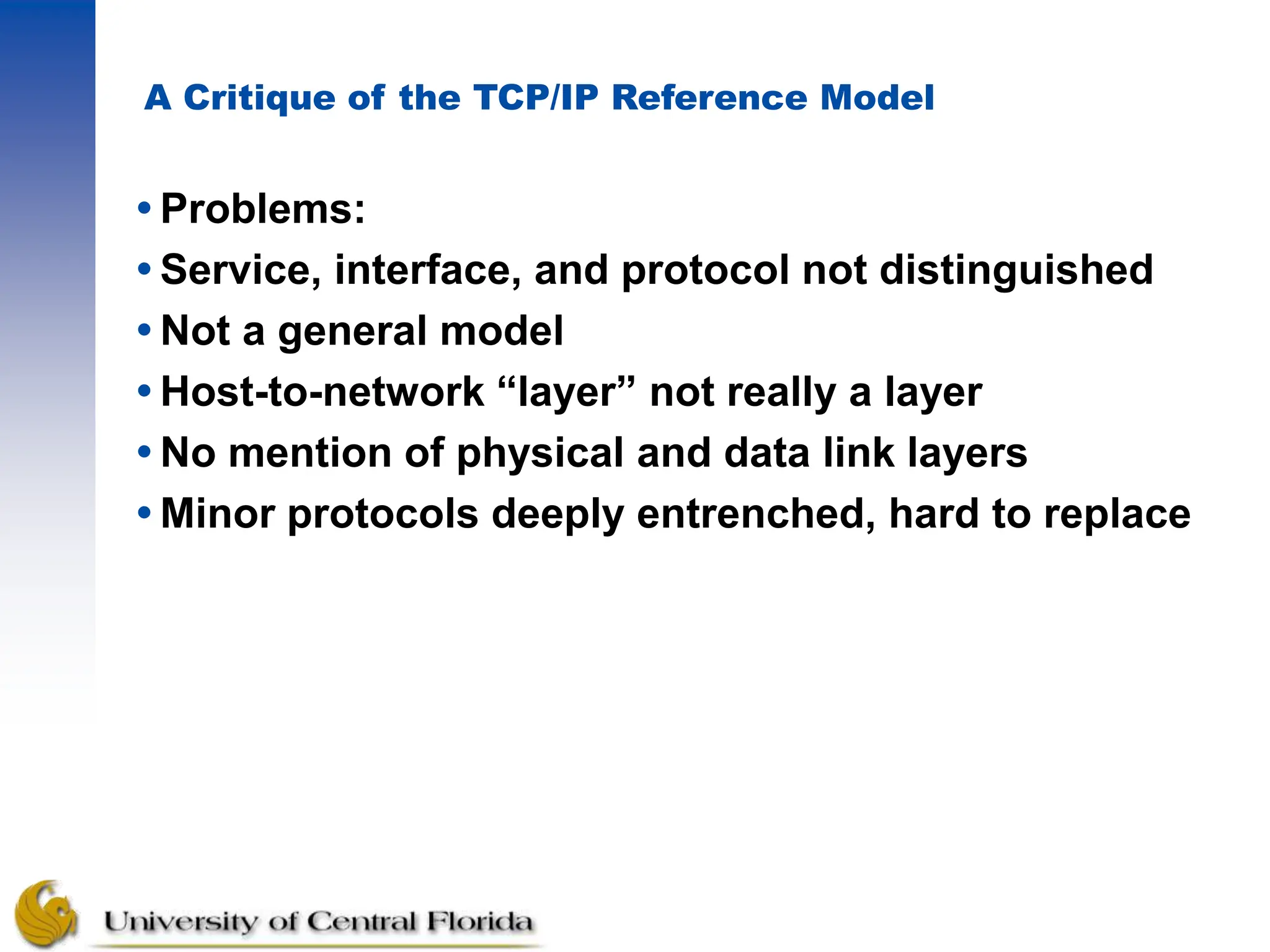 A Critique of the TCP/IP Reference Model
Problems:
Service, interface, and protocol not distinguished
Not a general model
Host-to-network “layer” not really a layer
No mention of physical and data link layers
Minor protocols deeply entrenched, hard to replace
 