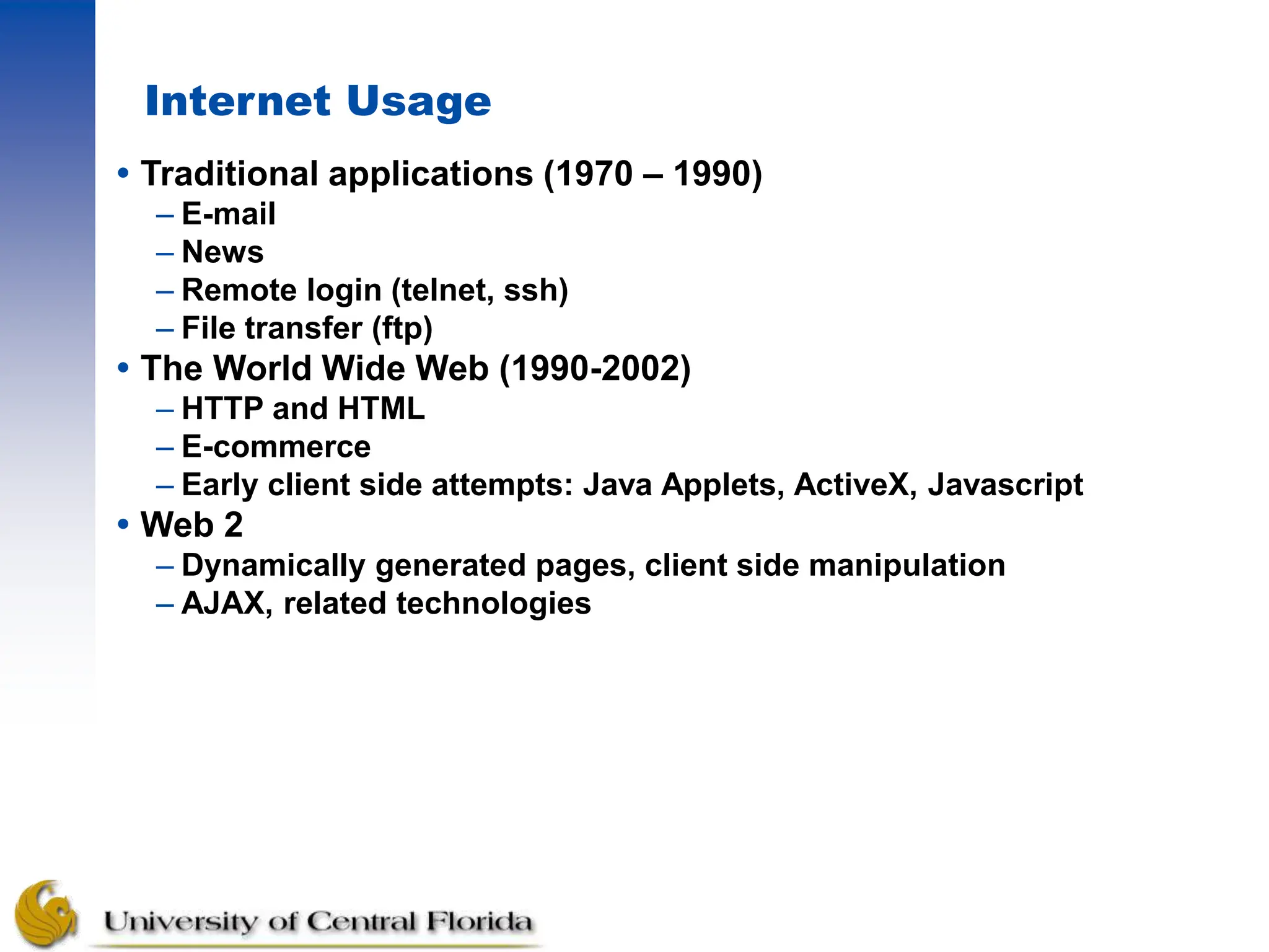 Internet Usage
 Traditional applications (1970 – 1990)
– E-mail
– News
– Remote login (telnet, ssh)
– File transfer (ftp)
 The World Wide Web (1990-2002)
– HTTP and HTML
– E-commerce
– Early client side attempts: Java Applets, ActiveX, Javascript
 Web 2
– Dynamically generated pages, client side manipulation
– AJAX, related technologies
 