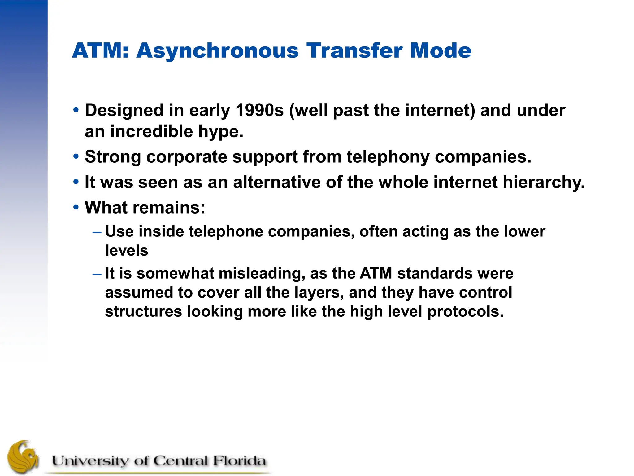 ATM: Asynchronous Transfer Mode
 Designed in early 1990s (well past the internet) and under
an incredible hype.
 Strong corporate support from telephony companies.
 It was seen as an alternative of the whole internet hierarchy.
 What remains:
– Use inside telephone companies, often acting as the lower
levels
– It is somewhat misleading, as the ATM standards were
assumed to cover all the layers, and they have control
structures looking more like the high level protocols.
 