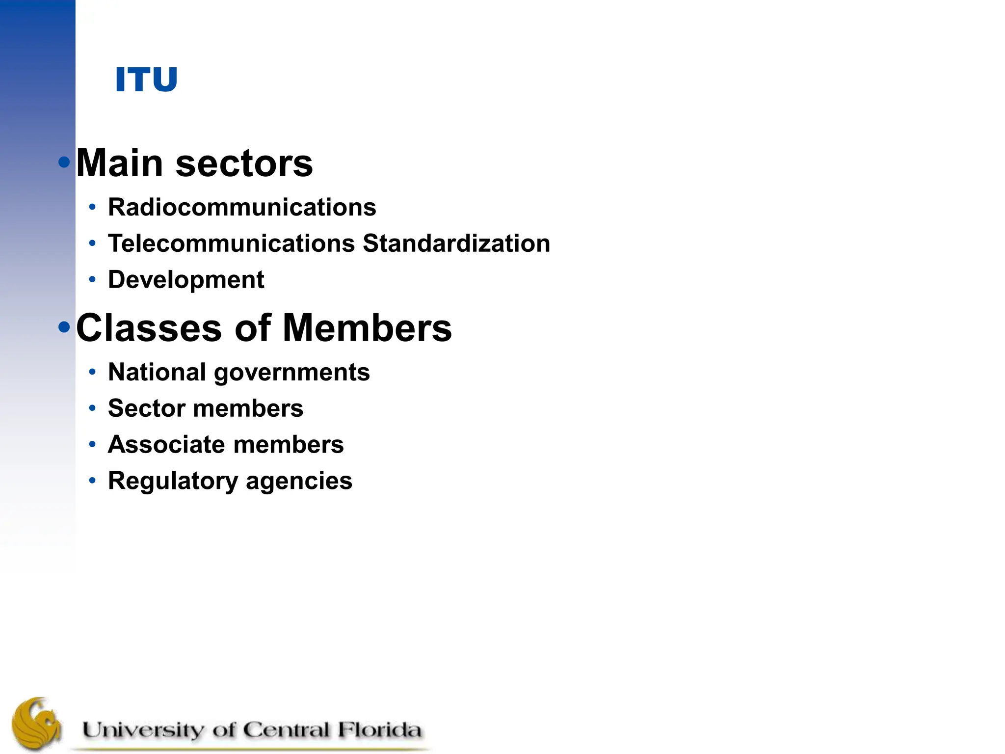 ITU
Main sectors
• Radiocommunications
• Telecommunications Standardization
• Development
Classes of Members
• National governments
• Sector members
• Associate members
• Regulatory agencies
 