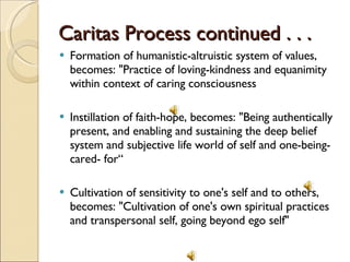 Caritas Process continued . . .  Formation of humanistic-altruistic system of values, becomes: "Practice of loving-kindness and equanimity within context of caring consciousness Instillation of faith-hope, becomes: "Being authentically present, and enabling and sustaining the deep belief system and subjective life world of self and one-being-cared- for“ Cultivation of sensitivity to one's self and to others, becomes: "Cultivation of one's own spiritual practices and transpersonal self, going beyond ego self" 