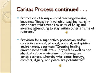 Caritas Process continued . . .  Promotion of transpersonal teaching-learning, becomes: "Engaging in genuine teaching-learning experience that attends to unity of being and meaning attempting to stay within other's frame of reference“ Provision for a supportive, protective, and/or corrective mental, physical, societal, and spiritual environment, becomes: "Creating healing environment at all levels, (physical as well as non-physical, subtle environment of energy and consciousness, whereby wholeness, beauty, comfort, dignity, and peace are potentiated" 