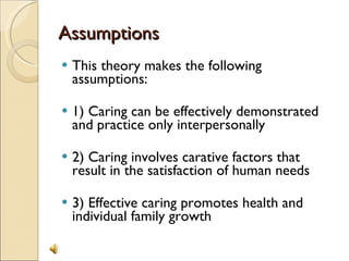 Assumptions This theory makes the following assumptions: 1) Caring can be effectively demonstrated and practice only interpersonally 2) Caring involves carative factors that result in the satisfaction of human needs 3) Effective caring promotes health and individual family growth 