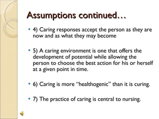 Assumptions continued… 4) Caring responses accept the person as they are now and as what they may become 5) A caring environment is one that offers the development of potential while allowing the person to choose the best action for his or herself at a given point in time. 6) Caring is more “healthogenic” than it is curing. 7) The practice of caring is central to nursing. 
