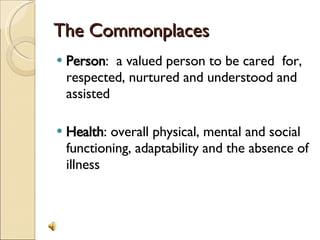 The Commonplaces Person :  a valued person to be cared  for, respected, nurtured and understood and assisted Health : overall physical, mental and social functioning, adaptability and the absence of illness 