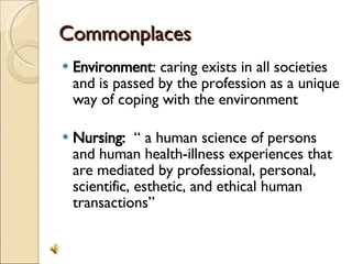 Commonplaces Environment : caring exists in all societies and is passed by the profession as a unique way of coping with the environment Nursing:  “ a human science of persons and human health-illness experiences that are mediated by professional, personal, scientific, esthetic, and ethical human transactions” 