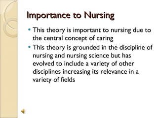 Importance to Nursing This theory is important to nursing due to the central concept of caring This theory is grounded in the discipline of nursing and nursing science but has evolved to include a variety of other disciplines increasing its relevance in a variety of fields 