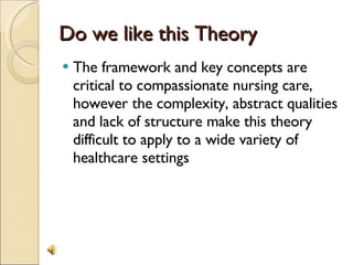 Do we like this Theory The framework and key concepts are critical to compassionate nursing care, however the complexity, abstract qualities and lack of structure make this theory difficult to apply to a wide variety of healthcare settings 