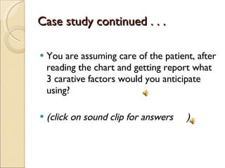 Case study continued . . . You are assuming care of the patient, after reading the chart and getting report what 3 carative factors would you anticipate using? (click on sound clip for answers  ) 