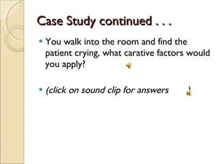 Case Study continued . . .  You walk into the room and find the patient crying, what carative factors would you apply? (click on sound clip for answers  ) 