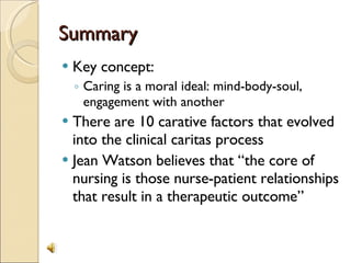 Summary Key concept: Caring is a moral ideal: mind-body-soul, engagement with another There are 10 carative factors that evolved into the clinical caritas process Jean Watson believes that “the core of nursing is those nurse-patient relationships that result in a therapeutic outcome” 