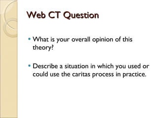 Web CT Question What is your overall opinion of this theory? Describe a situation in which you used or could use the caritas process in practice. 