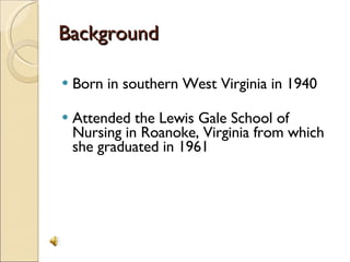Background Born in southern West Virginia in 1940 Attended the Lewis Gale School of Nursing in Roanoke, Virginia from which she graduated in 1961 