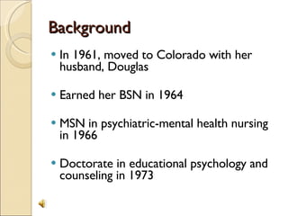 Background In 1961, moved to Colorado with her husband, Douglas Earned her BSN in 1964 MSN in psychiatric-mental health nursing in 1966 Doctorate in educational psychology and counseling in 1973  