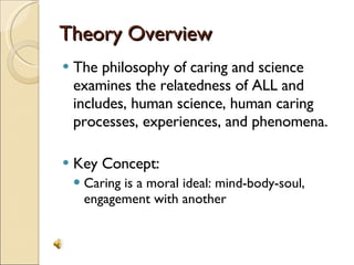 Theory Overview The philosophy of caring and science examines the relatedness of ALL and includes, human science, human caring processes, experiences, and phenomena. Key Concept:  Caring is a moral ideal: mind-body-soul, engagement with another 