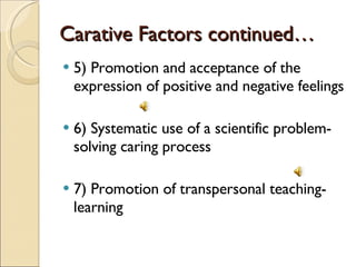 Carative Factors continued… 5) Promotion and acceptance of the expression of positive and negative feelings 6) Systematic use of a scientific problem-solving caring process 7) Promotion of transpersonal teaching-learning 