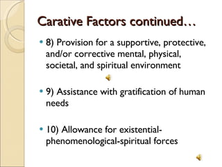 Carative Factors continued… 8) Provision for a supportive, protective, and/or corrective mental, physical, societal, and spiritual environment 9) Assistance with gratification of human needs 10) Allowance for existential-phenomenological-spiritual forces 