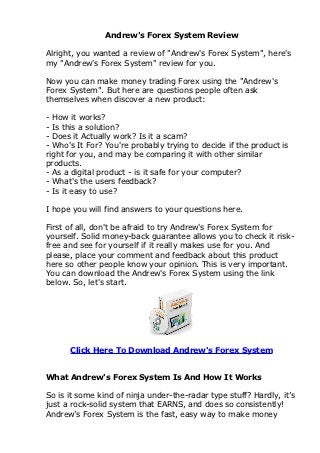 Andrew's Forex System Review

Alright, you wanted a review of "Andrew's Forex System", here's
my "Andrew's Forex System" review for you.

Now you can make money trading Forex using the "Andrew's
Forex System". But here are questions people often ask
themselves when discover a new product:

- How it works?
- Is this a solution?
- Does it Actually work? Is it a scam?
- Who's It For? You're probably trying to decide if the product is
right for you, and may be comparing it with other similar
products.
- As a digital product - is it safe for your computer?
- What's the users feedback?
- Is it easy to use?

I hope you will find answers to your questions here.

First of all, don't be afraid to try Andrew's Forex System for
yourself. Solid money-back guarantee allows you to check it risk-
free and see for yourself if it really makes use for you. And
please, place your comment and feedback about this product
here so other people know your opinion. This is very important.
You can download the Andrew's Forex System using the link
below. So, let's start.




      Click Here To Download Andrew's Forex System


What Andrew's Forex System Is And How It Works

So is it some kind of ninja under-the-radar type stuff? Hardly, it’s
just a rock-solid system that EARNS, and does so consistently!
Andrew’s Forex System is the fast, easy way to make money
 
