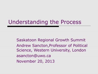 Understanding the Process
Saskatoon Regional Growth Summit
Andrew Sancton,Professor of Political
Science, Western University, London
asancton@uwo.ca
November 20, 2013

 