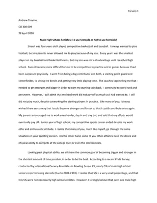 Trevino 1


Andrew Trevino

CO 300-009

28 April 2010

                   Male High School Athletes: To use Steroids or not to use Steroids?

        Since I was four years old I played competitive basketball and baseball. I always wanted to play

football, but my parents never allowed me to play because of my size. Every year I was the smallest

player on my baseball and basketball teams, but my size was not a disadvantage until I reached high

school. Soon it became more difficult for me to be competitive in practice and in games because I had

been surpassed physically. I went from being a big contributor and both, a starting point guard and

centerfielder, to sitting the bench and getting very little playing time. The coaches kept telling me that I

needed to get stronger and bigger in order to earn my starting spot back. I continued to work hard and

persevere. However, I will admit that my hard work did not pay off as much as I had wanted to. I still

did not play much, despite outworking the starting players in practice. Like many of you, I always

wished there was a way that I could become stronger and faster so that I could contribute once again.

My parents encouraged me to work even harder, day in and day out, and said that my efforts would

eventually pay off. Junior year of high school, my competitive sports career ended despite my work

ethic and enthusiastic attitude. I realize that many of you, much like myself, go through the same

situations in your sporting careers. On the other hand, some of you other athletes have the desire and

physical ability to compete at the college level or even the professionals.


        Looking past physical ability, we all share the common goal of becoming bigger and stronger in

the shortest amount of time possible, in order to be the best. According to a recent Pride Survey,

conducted by International Survey Associates in Bowling Green, KY, nearly 5% of male high school

seniors reported using steroids (Kuehn 2301-2303). I realize that 5% is a very small percentage, and that

this 5% were not necessarily high school athletes. However, I strongly believe that even one male high
 