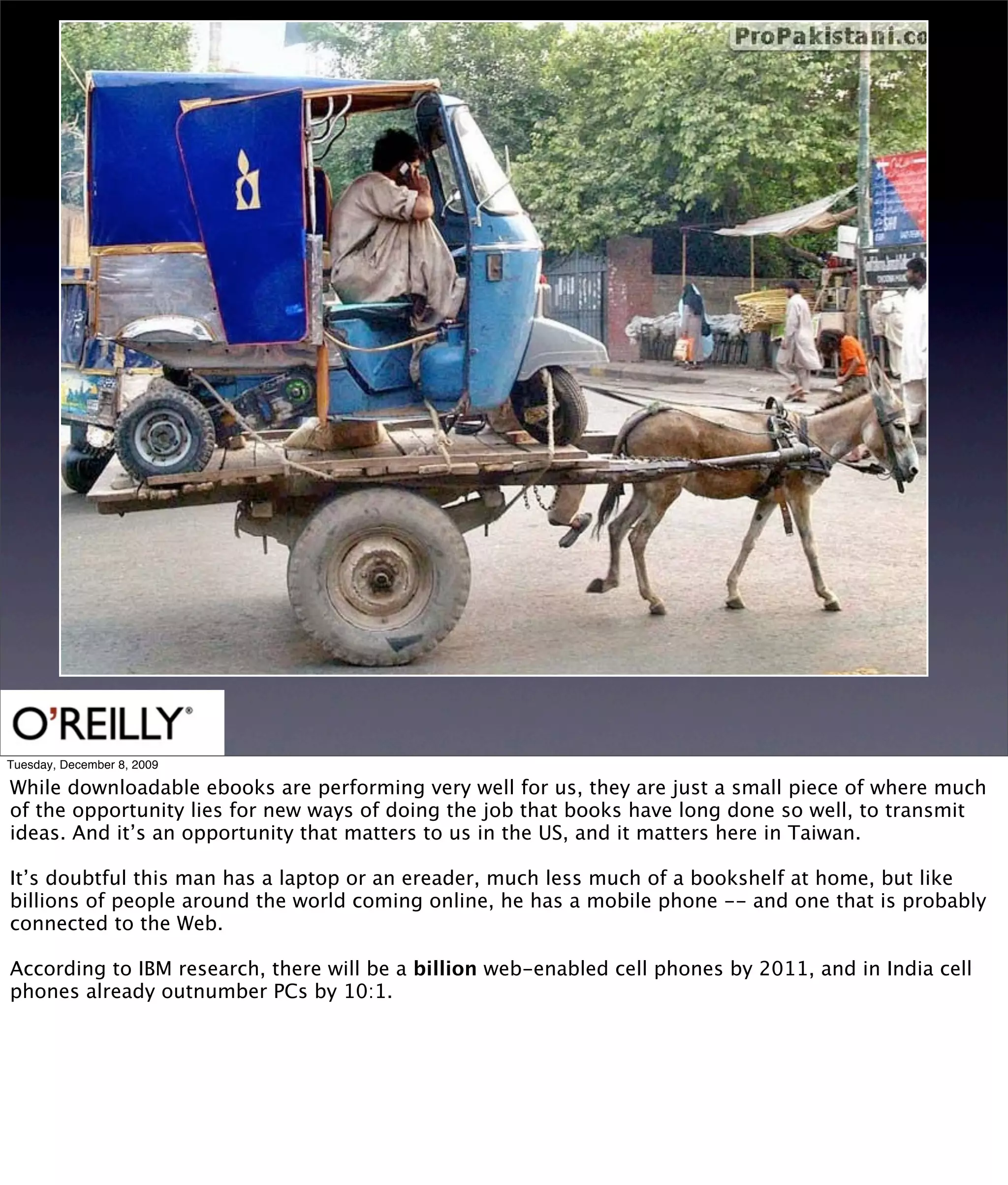 Tuesday, December 8, 2009

While downloadable ebooks are performing very well for us, they are just a small piece of where much
of the opportunity lies for new ways of doing the job that books have long done so well, to transmit
ideas. And it’s an opportunity that matters to us in the US, and it matters here in Taiwan.

It’s doubtful this man has a laptop or an ereader, much less much of a bookshelf at home, but like
billions of people around the world coming online, he has a mobile phone -- and one that is probably
connected to the Web.

According to IBM research, there will be a billion web-enabled cell phones by 2011, and in India cell
phones already outnumber PCs by 10:1.
 